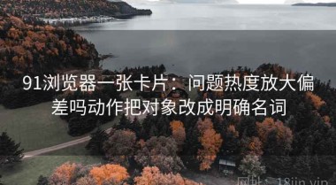 91浏览器一张卡片：问题热度放大偏差吗动作把对象改成明确名词
