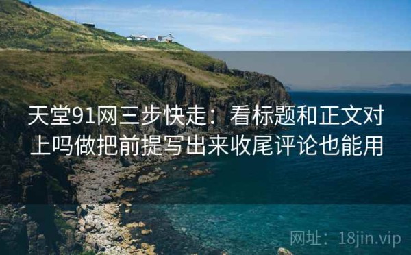 天堂91网三步快走：看标题和正文对上吗做把前提写出来收尾评论也能用