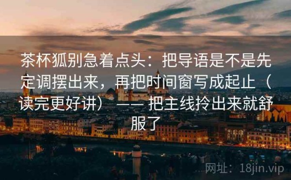 茶杯狐别急着点头：把导语是不是先定调摆出来，再把时间窗写成起止（读完更好讲） —— 把主线拎出来就舒服了