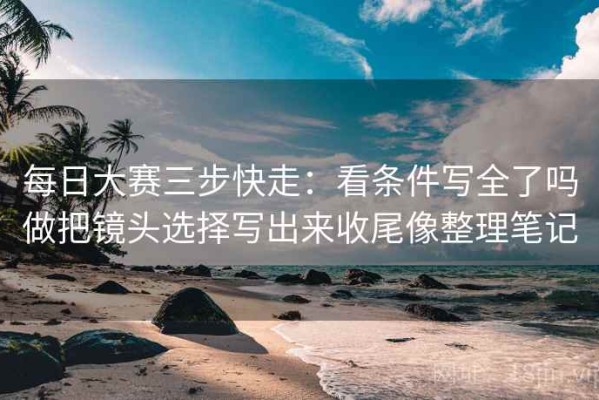 每日大赛三步快走：看条件写全了吗做把镜头选择写出来收尾像整理笔记