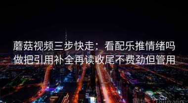蘑菇视频三步快走：看配乐推情绪吗做把引用补全再读收尾不费劲但管用