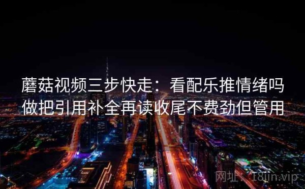 蘑菇视频三步快走：看配乐推情绪吗做把引用补全再读收尾不费劲但管用