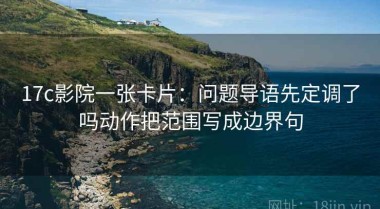 17c影院一张卡片：问题导语先定调了吗动作把范围写成边界句