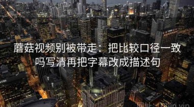 蘑菇视频别被带走：把比较口径一致吗写清再把字幕改成描述句