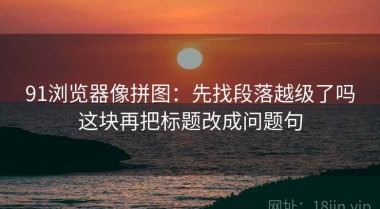 91浏览器像拼图：先找段落越级了吗这块再把标题改成问题句