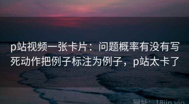 p站视频一张卡片：问题概率有没有写死动作把例子标注为例子，p站太卡了
