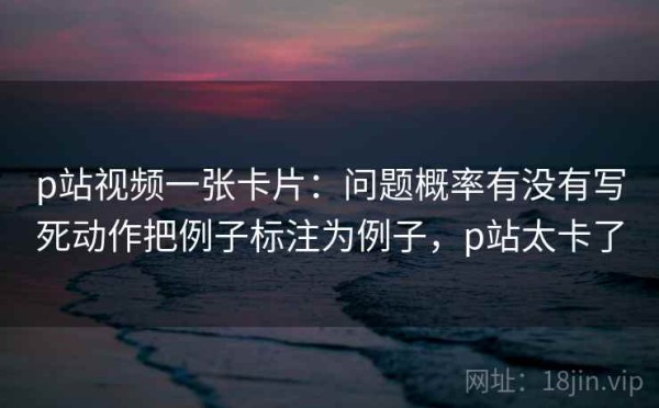 p站视频一张卡片：问题概率有没有写死动作把例子标注为例子，p站太卡了