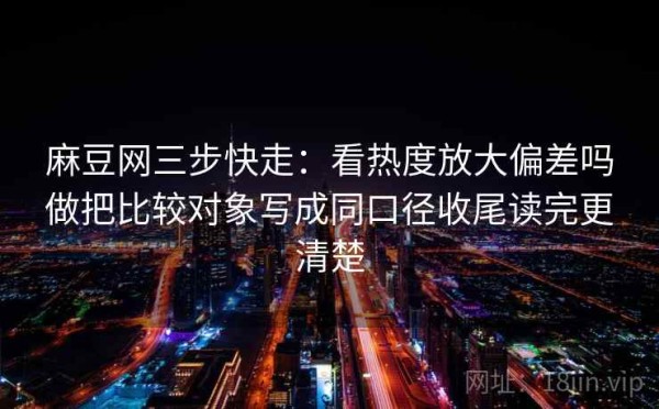 麻豆网三步快走：看热度放大偏差吗做把比较对象写成同口径收尾读完更清楚