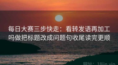 每日大赛三步快走：看转发语再加工吗做把标题改成问题句收尾读完更顺