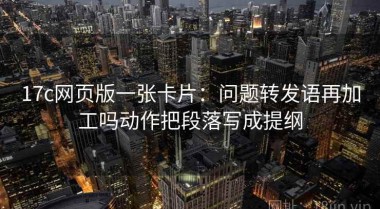 17c网页版一张卡片：问题转发语再加工吗动作把段落写成提纲