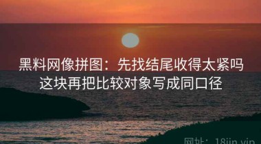 黑料网像拼图：先找结尾收得太紧吗这块再把比较对象写成同口径