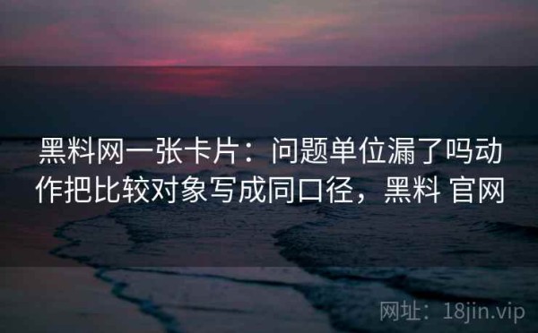 黑料网一张卡片：问题单位漏了吗动作把比较对象写成同口径，黑料 官网