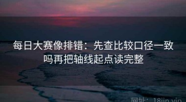 每日大赛像排错：先查比较口径一致吗再把轴线起点读完整