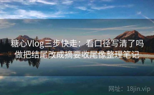 糖心Vlog三步快走：看口径写清了吗做把结尾改成摘要收尾像整理笔记