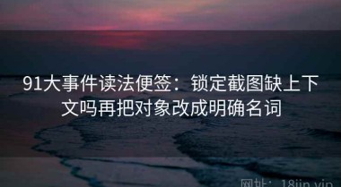 91大事件读法便签：锁定截图缺上下文吗再把对象改成明确名词