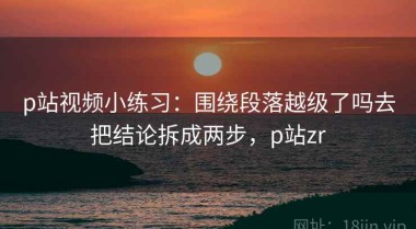p站视频小练习：围绕段落越级了吗去把结论拆成两步，p站zr