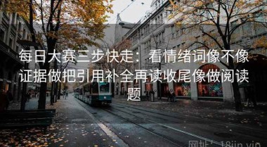 每日大赛三步快走：看情绪词像不像证据做把引用补全再读收尾像做阅读题