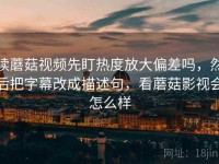 读蘑菇视频先盯热度放大偏差吗，然后把字幕改成描述句，看蘑菇影视会怎么样