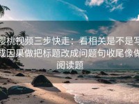 樱桃视频三步快走：看相关是不是写成因果做把标题改成问题句收尾像做阅读题