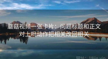 蘑菇视频一张卡片：问题标题和正文对上吗动作把相关改回相关