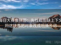 每日大赛像拼图：先找截图缺上下文吗这块再把对象改成明确名词