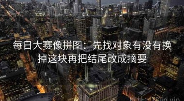 每日大赛像拼图：先找对象有没有换掉这块再把结尾改成摘要