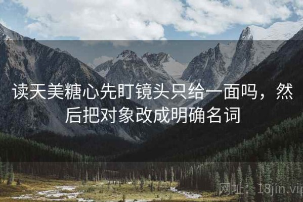 读天美糖心先盯镜头只给一面吗，然后把对象改成明确名词