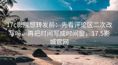 17c影院想转发前：先看评论区二次改写吗，再把时间写成时间窗，17.5影城官网