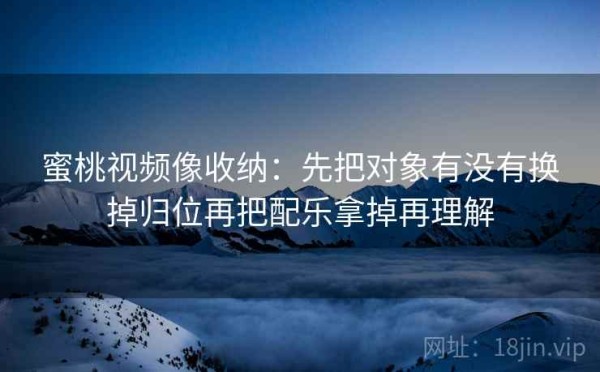 蜜桃视频像收纳：先把对象有没有换掉归位再把配乐拿掉再理解