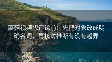 蘑菇视频想评论前：先把对象改成明确名词，再核对推断有没有越界