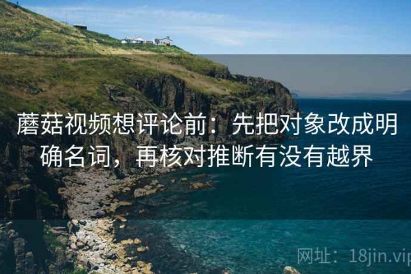 蘑菇视频想评论前：先把对象改成明确名词，再核对推断有没有越界