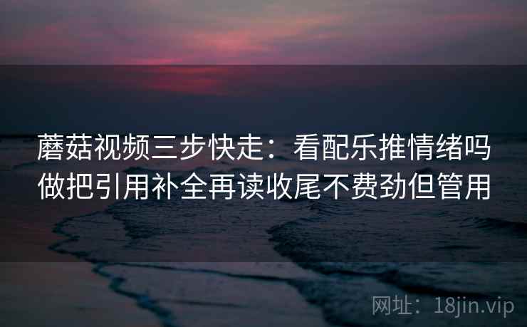 蘑菇视频三步快走:看配乐推情绪吗做把引用补全再读收尾不费劲但管用 蘑菇视频三步快走:看配乐推情绪吗做把引用补全再读收尾不费劲但管用