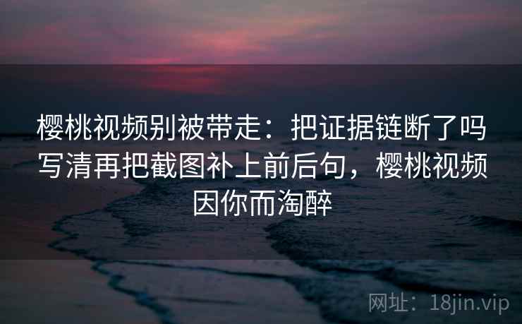 樱桃视频别被带走:把证据链断了吗写清再把截图补上前后句,樱桃视频因你而淘醉 樱桃视频别被带走:把证据链断了吗写清再把截图补上前后句,樱桃视频因你而淘醉