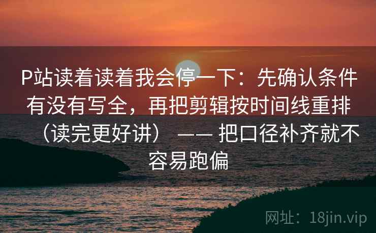 P站读着读着我会停一下:先确认条件有没有写全,再把剪辑按时间线重排(读完更好讲) —— 把口径补齐就不容易跑偏 P站读着读着我会停一下:先确认条件有没有写全,再把剪辑按时间线重排(读完更好讲) —— 把口径补齐就不容易跑偏