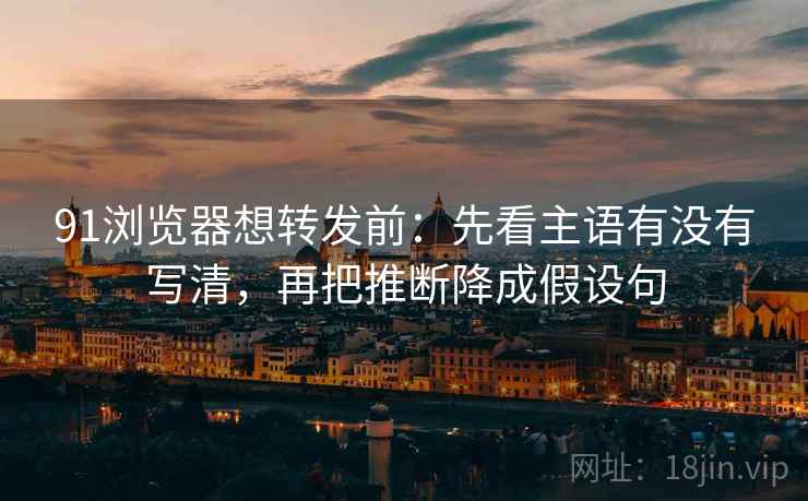 91浏览器想转发前：先看主语有没有写清，再把推断降成假设句