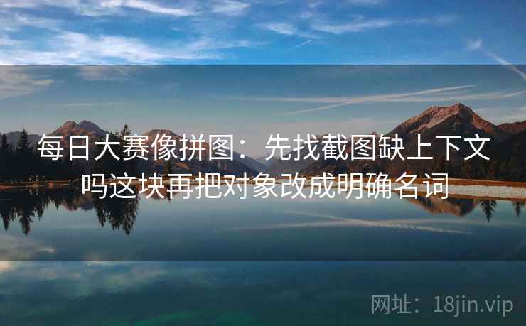 每日大赛像拼图：先找截图缺上下文吗这块再把对象改成明确名词