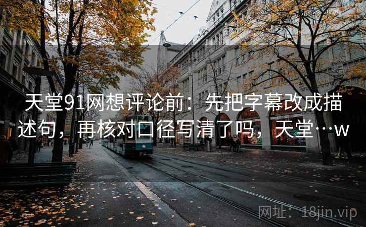 天堂91网想评论前：先把字幕改成描述句，再核对口径写清了吗，天堂…w