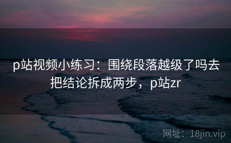 p站视频小练习：围绕段落越级了吗去把结论拆成两步，p站zr