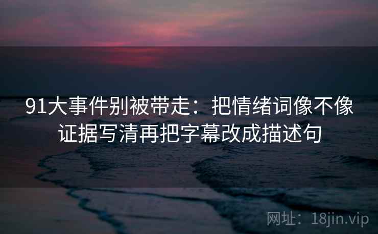 91大事件别被带走：把情绪词像不像证据写清再把字幕改成描述句