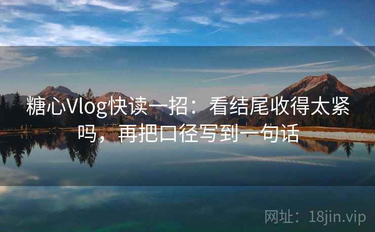 糖心Vlog快读一招：看结尾收得太紧吗，再把口径写到一句话