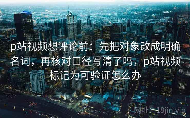 p站视频想评论前：先把对象改成明确名词，再核对口径写清了吗，p站视频标记为可验证怎么办