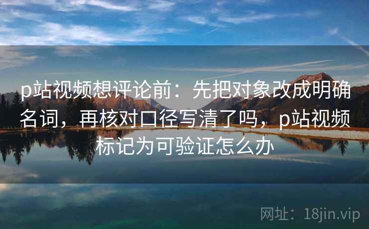 p站视频想评论前：先把对象改成明确名词，再核对口径写清了吗，p站视频标记为可验证怎么办