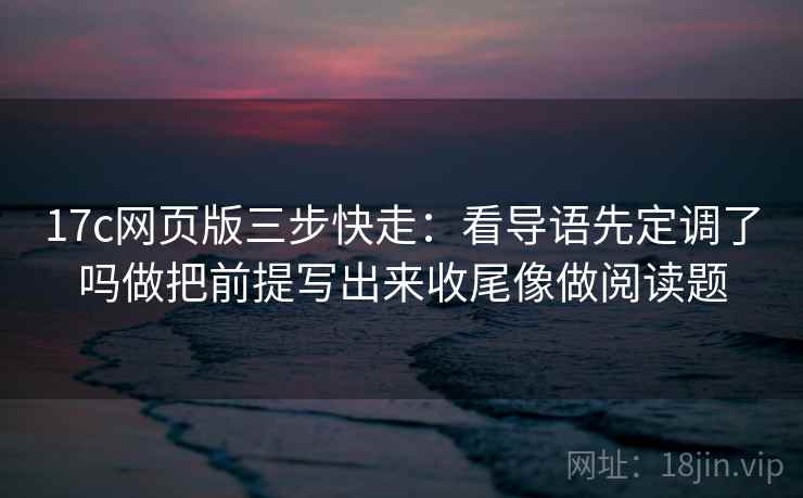 17c网页版三步快走：看导语先定调了吗做把前提写出来收尾像做阅读题