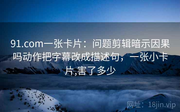 91.com一张卡片：问题剪辑暗示因果吗动作把字幕改成描述句，一张小卡片,害了多少