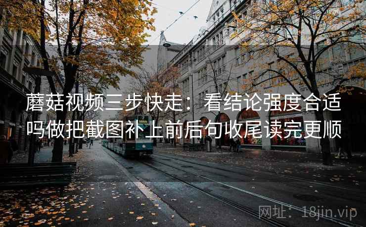 蘑菇视频三步快走：看结论强度合适吗做把截图补上前后句收尾读完更顺