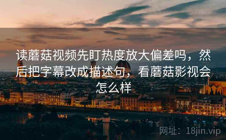 读蘑菇视频先盯热度放大偏差吗，然后把字幕改成描述句，看蘑菇影视会怎么样