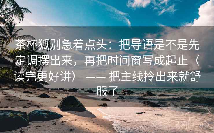 茶杯狐别急着点头：把导语是不是先定调摆出来，再把时间窗写成起止（读完更好讲） —— 把主线拎出来就舒服了