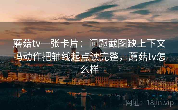 蘑菇tv一张卡片：问题截图缺上下文吗动作把轴线起点读完整，蘑菇tv怎么样