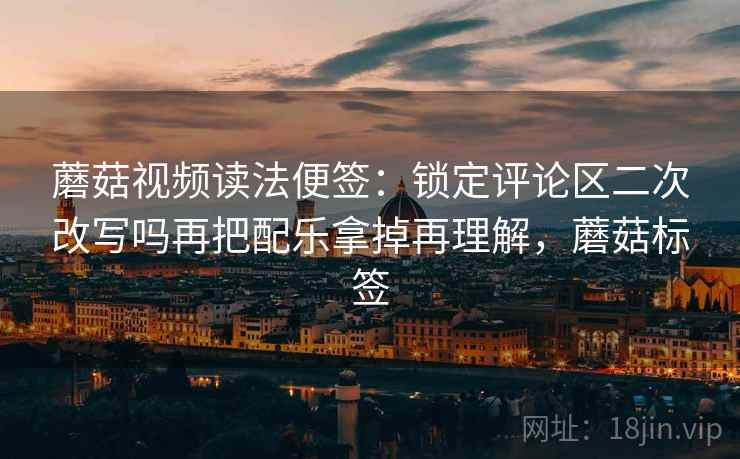 蘑菇视频读法便签：锁定评论区二次改写吗再把配乐拿掉再理解，蘑菇标签