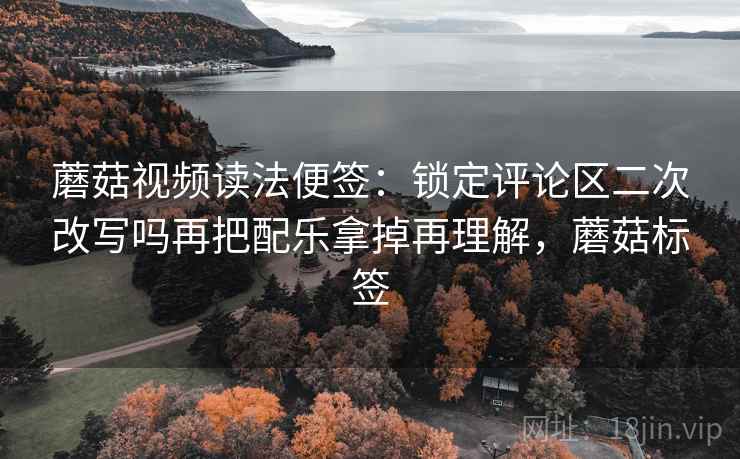 蘑菇视频读法便签：锁定评论区二次改写吗再把配乐拿掉再理解，蘑菇标签